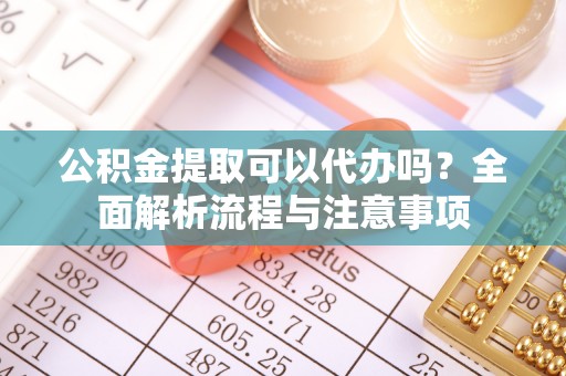 大足公积金提取可以代办吗？全面解析流程与注意事项