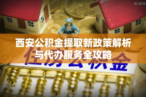 大足西安公积金提取新政策解析与代办服务全攻略