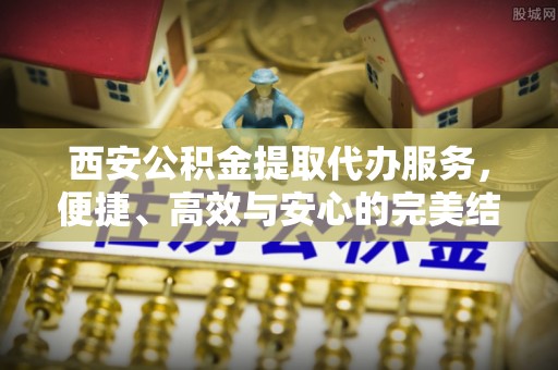 大足西安公积金提取代办服务，便捷、高效与安心的完美结合
