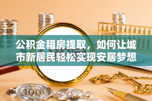 大足公积金租房提取，如何让城市新居民轻松实现安居梦想