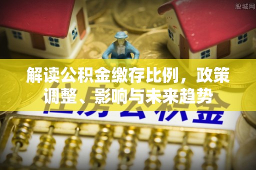 大足解读公积金缴存比例，政策调整、影响与未来趋势