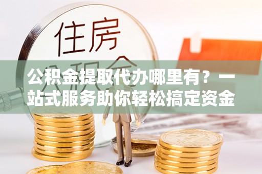 大足公积金提取代办哪里有？一站式服务助你轻松搞定资金难题