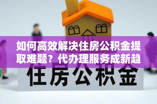 大足如何高效解决住房公积金提取难题？代办理服务成新趋势