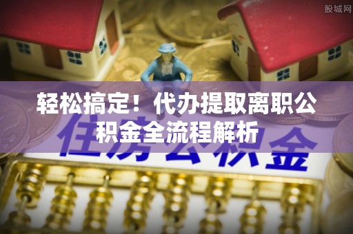 大足轻松搞定！代办提取离职公积金全流程解析