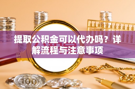 大足提取公积金可以代办吗？详解流程与注意事项