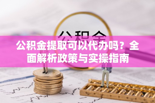 大足公积金提取可以代办吗？全面解析政策与实操指南