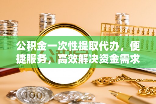 大足公积金一次性提取代办，便捷服务，高效解决资金需求