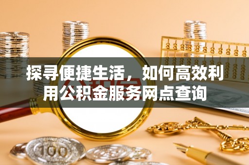 大足探寻便捷生活，如何高效利用公积金服务网点查询