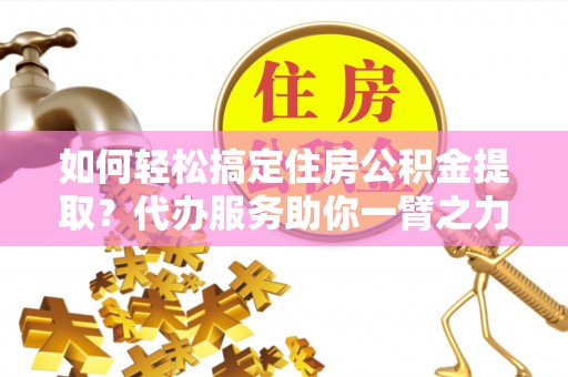 大足如何轻松搞定住房公积金提取？代办服务助你一臂之力