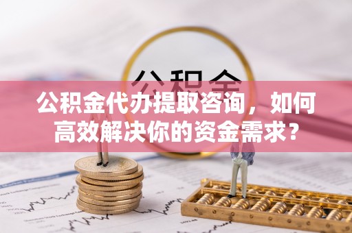 大足公积金代办提取咨询，如何高效解决你的资金需求？