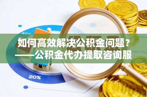 大足如何高效解决公积金问题？——公积金代办提取咨询服务指南