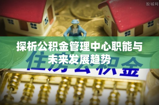 大足探析公积金管理中心职能与未来发展趋势