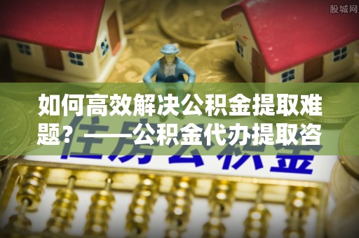 大足如何高效解决公积金提取难题？——公积金代办提取咨询服务全解析
