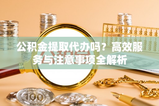 大足公积金提取代办吗？高效服务与注意事项全解析