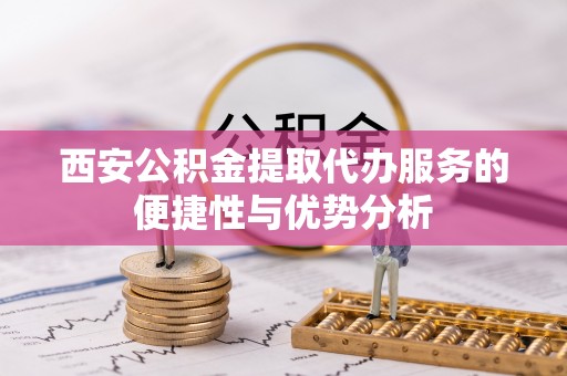 大足西安公积金提取代办服务的便捷性与优势分析