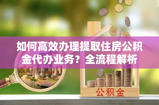 大足如何高效办理提取住房公积金代办业务？全流程解析