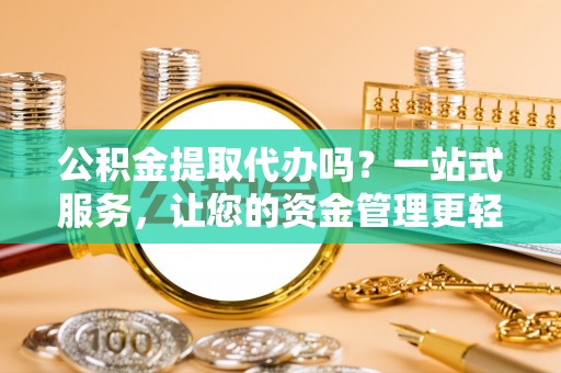 大足公积金提取代办吗？一站式服务，让您的资金管理更轻松