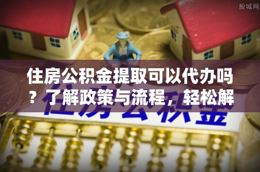 大足住房公积金提取可以代办吗？了解政策与流程，轻松解决疑惑