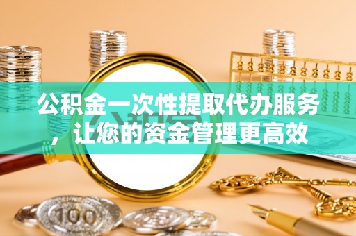 大足公积金一次性提取代办服务，让您的资金管理更高效