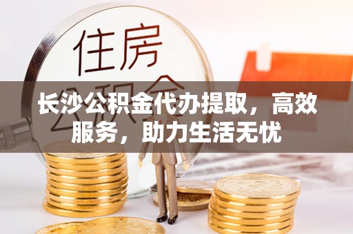 大足长沙公积金代办提取，高效服务，助力生活无忧