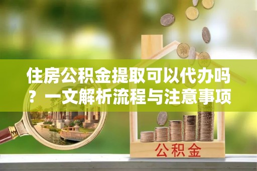大足住房公积金提取可以代办吗？一文解析流程与注意事项