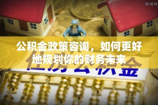 大足公积金政策咨询，如何更好地规划你的财务未来