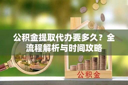 大足公积金提取代办要多久？全流程解析与时间攻略