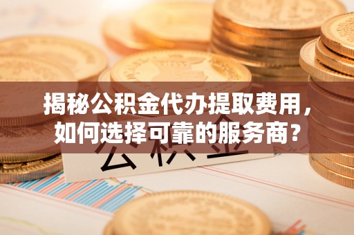 大足揭秘公积金代办提取费用，如何选择可靠的服务商？