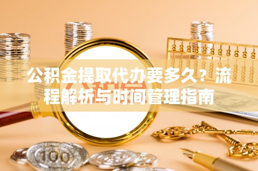 大足公积金提取代办要多久？流程解析与时间管理指南