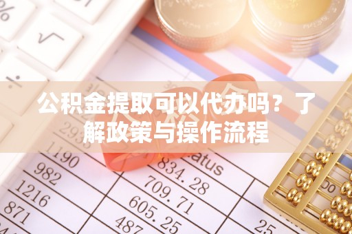 大足公积金提取可以代办吗？了解政策与操作流程