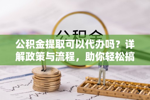 大足公积金提取可以代办吗？详解政策与流程，助你轻松搞定！