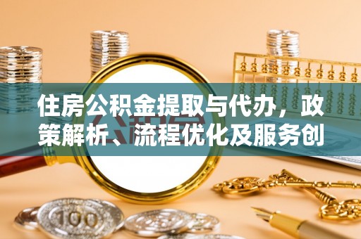 大足住房公积金提取与代办，政策解析、流程优化及服务创新