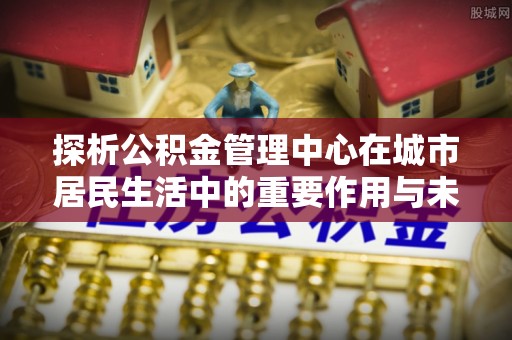 大足探析公积金管理中心在城市居民生活中的重要作用与未来发展趋势