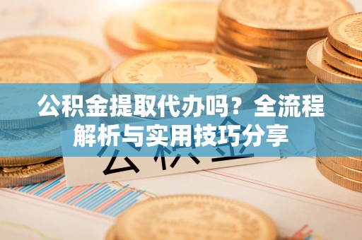 大足公积金提取代办吗？全流程解析与实用技巧分享