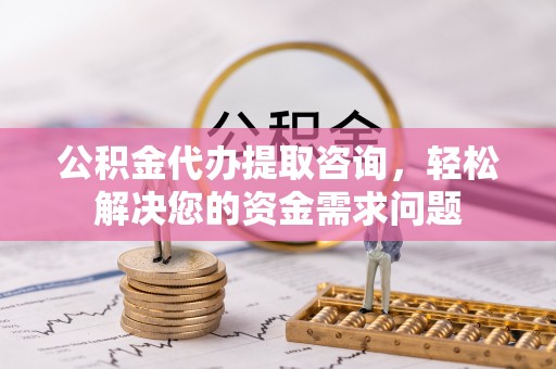 大足公积金代办提取咨询，轻松解决您的资金需求问题