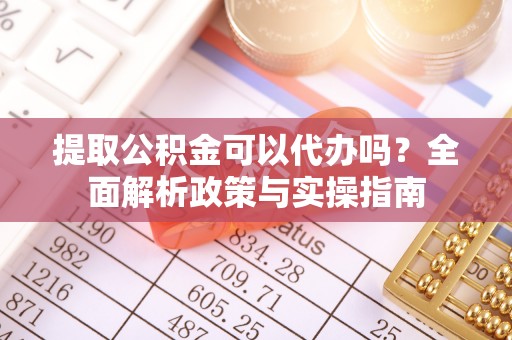 大足提取公积金可以代办吗？全面解析政策与实操指南