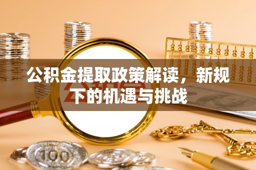 大足公积金提取政策解读，新规下的机遇与挑战