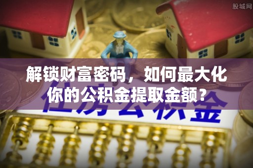 大足解锁财富密码，如何最大化你的公积金提取金额？