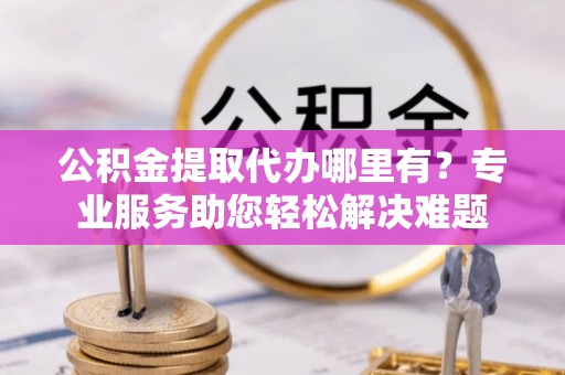 大足公积金提取代办哪里有？专业服务助您轻松解决难题