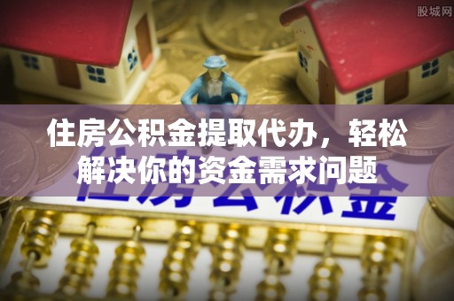 大足住房公积金提取代办，轻松解决你的资金需求问题