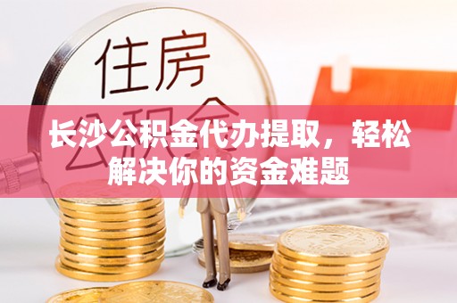 大足长沙公积金代办提取，轻松解决你的资金难题