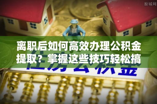 大足离职后如何高效办理公积金提取？掌握这些技巧轻松搞定
