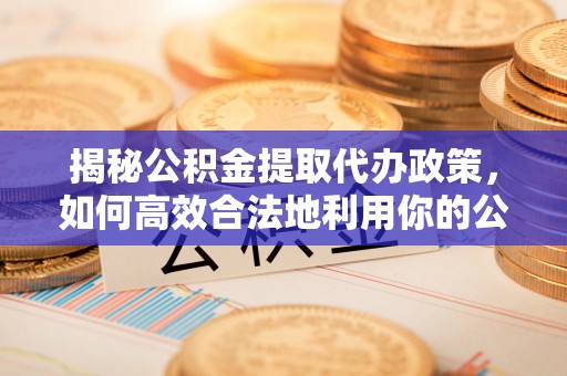大足揭秘公积金提取代办政策，如何高效合法地利用你的公积金