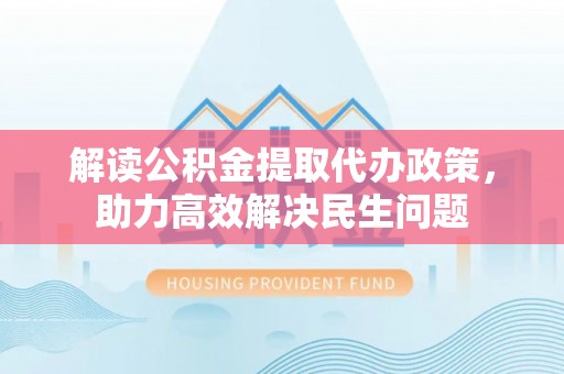 大足解读公积金提取代办政策，助力高效解决民生问题