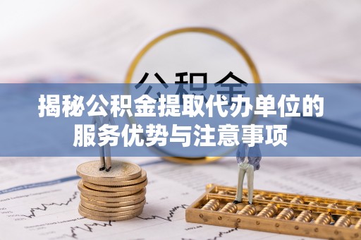 大足揭秘公积金提取代办单位的服务优势与注意事项