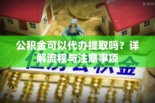 大足公积金可以代办提取吗？详解流程与注意事项
