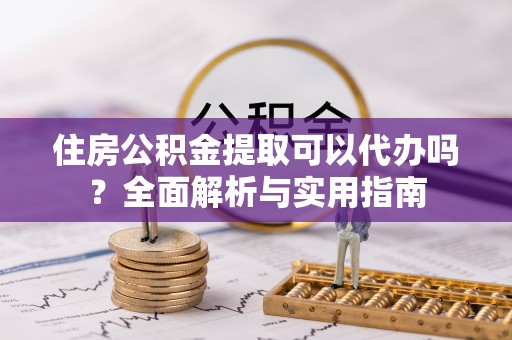 大足住房公积金提取可以代办吗？全面解析与实用指南