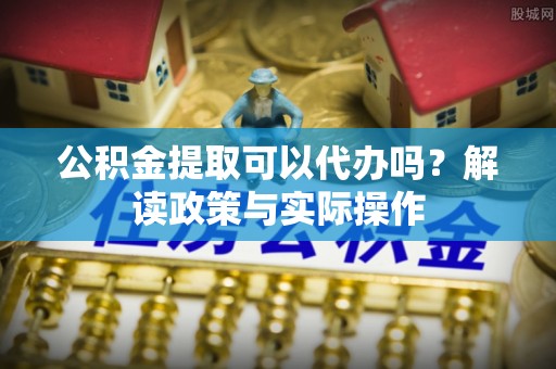 大足公积金提取可以代办吗？解读政策与实际操作