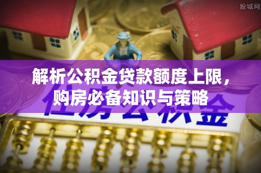 大足解析公积金贷款额度上限，购房必备知识与策略