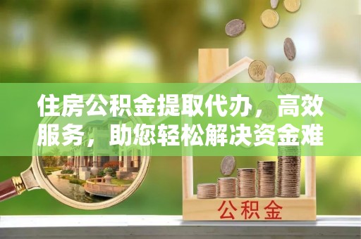 大足住房公积金提取代办，高效服务，助您轻松解决资金难题